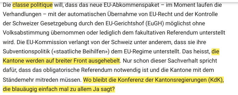 Die classe politique will, dass das neue EU-Abkommenspaket – im Moment laufen die Verhandlungen – mit der automatischen Übernahme von EU-Recht und der Kontrolle der Schweizer Gesetzgebung durch den EU-Gerichtshof (EuGH) möglichst ohne Volksabstimmung übernommen oder lediglich dem fakultativen Referendum unterstellt wird. Die EU-Kommission verlangt von der Schweiz unter anderem, dass sie ihre Subventionspolitik («staatliche Beihilfen») dem EU-Regime unterstellt. Das heisst, die Kantone werden auf breiter Front ausgehebelt. Nur schon dieser Sachverhalt spricht dafür, dass das obligatorische Referendum notwendig ist und die Kantone mit dem Ständemehr mitreden müssen. Wo bleibt die Konferenz der Kantonsregierungen (KdK), die blauäugig einfach mal zu allem Ja sagt?